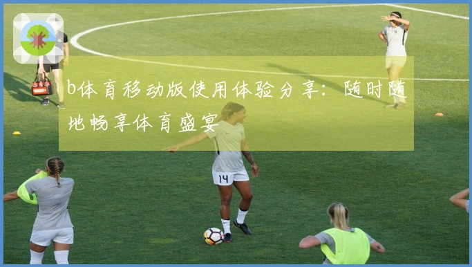 b体育移动版使用体验分享：随时随地畅享体育盛宴